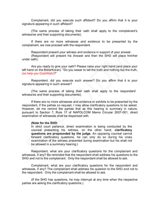 Complainant, did you execute such affidavit? Do you affirm that it is your
signature appearing in such affidavit?

      (The same process of taking their oath shall apply to the complainant’s
witness/es and their supporting documents).

      If there are no more witnesses and evidence to be presented by the
complainant, we now proceed with the respondent.

      Respondent present your witness and evidence in support of your answer.
      (Respondent will present his Answer and then the SHO will place him/her
under oath).

        Are you ready to give your oath? Please raise your right hand (and place your
left hand on the Bible/Koran). ―Do you swear to tell the truth and nothing but the truth,
(so help you God/Allah)?‖

       Respondent, did you execute such answer? Do you affirm that it is your
signature appearing in such answer?

      (The same process of taking their oath shall apply to the respondent’s
witness/es and their supporting documents).

      If there are no more witnesses and evidence or exhibits to be presented by the
respondent, if the parties so request, I may allow clarificatory questions to be asked.
However, let me remind the parties that as this hearing is summary in nature,
pursuant to Section 7, Rule 17 of NAPOLCOM Memo Circular 2007-001, direct
examination of witnesses shall be dispensed with.

       (Note for the SHO:
       In strict court parlance, direct examination is being conducted by the
       counsel presenting his witness, on the other hand, clarificatory
       questions are propounded by the judge. An opposing counsel cannot
       forward clarificatory questions, he can only do so during his cross
       examination of the witness presented during examination but his shall not
       be allowed in a summary hearing.)

      Respondent, what are your clarificatory questions for the complainant and
witnesses, if any? Be reminded that the respondent shall address his questions to the
SHO and not to the complainant. Only the respondent shall be allowed to ask.

       Complainant, what are your clarificatory questions for the respondent and
witnesses, if any? The complainant shall address his question to the SHO and not to
the respondent. Only the complainant shall be allowed to ask.

       (If the SHO has questions, he may interrupt at any time when the respective
parties are asking the clarificatory questions.)
 