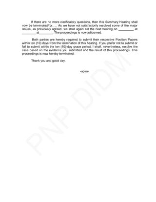 If there are no more clarificatory questions, then this Summary Hearing shall
now be terminated/(or….. As we have not satisfactorily resolved some of the major
issues, as previously agreed, we shall again set the next hearing on _________ at
________ at________. The proceedings is now adjourned.

         Both parties are hereby required to submit their respective Position Papers
within ten (10) days from the termination of this hearing. If you prefer not to submit or
fail to submit within the ten (10)-day grace period, I shall, nevertheless, resolve the
case based on the evidence you submitted and the result of this proceedings. This
proceedings is now hereby terminated.

       Thank you and good day.


                                            -apim-
 