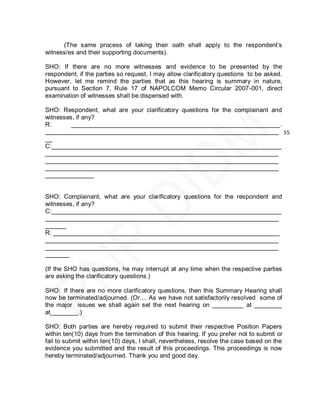 (The same process of taking their oath shall apply to the respondent’s
witness/es and their supporting documents).

SHO: If there are no more witnesses and evidence to be presented by the
respondent, if the parties so request, I may allow clarificatory questions to be asked.
However, let me remind the parties that as this hearing is summary in nature,
pursuant to Section 7, Rule 17 of NAPOLCOM Memo Circular 2007-001, direct
examination of witnesses shall be dispensed with.

SHO: Respondent, what are your clarificatory questions for the complainant and
witnesses, if any?
R:       ____________________________________________________________.
___________________________________________________________________ 55
__
C:__________________________________________________________________
___________________________________________________________________
___________________________________________________________________
___________________________________________________________________
______________


SHO: Complainant, what are your clarificatory questions for the respondent and
witnesses, if any?
C:__________________________________________________________________
___________________________________________________________________
______
R: _________________________________________________________________
___________________________________________________________________
___________________________________________________________________
_______

(If the SHO has questions, he may interrupt at any time when the respective parties
are asking the clarificatory questions.)

SHO: If there are no more clarificatory questions, then this Summary Hearing shall
now be terminated/adjourned. (Or.... As we have not satisfactorily resolved some of
the major issues we shall again set the next hearing on _________ at ________
at________.)

SHO: Both parties are hereby required to submit their respective Position Papers
within ten(10) days from the termination of this hearing. If you prefer not to submit or
fail to submit within ten(10) days, I shall, nevertheless, resolve the case based on the
evidence you submitted and the result of this proceedings. This proceedings is now
hereby terminated/adjourned. Thank you and good day.
 