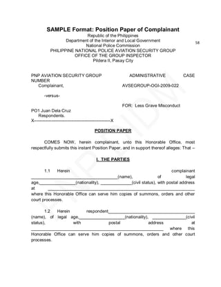 SAMPLE Format: Position Paper of Complainant
                            Republic of the Philippines
                   Department of the Interior and Local Government                            58
                            National Police Commission
            PHILIPPINE NATIONAL POLICE AVIATION SECURITY GROUP
                       OFFICE OF THE GROUP INSPECTOR
                                Pildera II, Pasay City


PNP AVIATION SECURITY GROUP                                  ADMINISTRATIVE            CASE
NUMBER
  Complainant,                                            AVSEGROUP-OGI-2009-022

        -versus-

                                                          FOR: Less Grave Misconduct
PO1 Juan Dela Cruz
    Respondents.
X-----------------------------------------------------X

                                          POSITION PAPER

      COMES NOW, herein complainant, unto this Honorable Office, most
respectfully submits this instant Position Paper, and in support thereof alleges: That –

                                           I. THE PARTIES

       1.1   Herein                                                   complainant
____________________________________(name),                    of             legal
age,_______________(nationality), _____________(civil status), with postal address
at       _____________________________________________________________
where this Honorable Office can serve him copies of summons, orders and other
court processes.

       1.2 Herein        respondent____________________________________
(name), of legal age,___________________(nationality), ______________(civil
status),           with            postal             address           at
_______________________________________________________       where this
Honorable Office can serve him copies of summons, orders and other court
processes.
 
