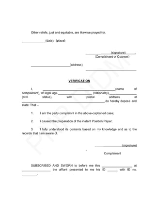Other reliefs, just and equitable, are likewise prayed for.

______________(date), (place)



                                                 _________      (signature)            .
                                                      (Complainant or Counsel)

      _______________________(address)
                                                 ______________________________



                                   VERIFICATION

       I,      ___________________________________________(name              of
complainant), of legal age,____________________ (nationality),________________
(civil         status),         with        postal           address         at
_________________________________________________,do hereby depose and
state: That –

      1.     I am the party complainnt in the above-captioned case;

      2.     I caused the preparation of the instant Position Paper;

      3        I fully understood its contents based on my knowledge and as to the
records that I am aware of.



                                                        _____                 (signature)
                                                 .
                                                                Complainant



     SUBSCRIBED AND SWORN to before me this __________________ at
_________________ the affiant presented to me his ID ______ with ID no.
_________.
 