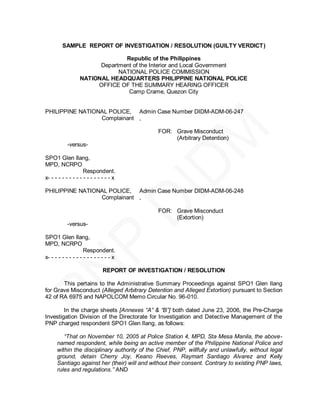 SAMPLE REPORT OF INVESTIGATION / RESOLUTION (GUILTY VERDICT)

                                Republic of the Philippines
                        Department of the Interior and Local Government
                              NATIONAL POLICE COMMISSION
                  NATIONAL HEADQUARTERS PHILIPPINE NATIONAL POLICE
                       OFFICE OF THE SUMMARY HEARING OFFICER
                                 Camp Crame, Quezon City


PHILIPPINE NATIONAL POLICE, Admin Case Number DIDM-ADM-06-247
                 Complainant ,

                                               FOR: Grave Misconduct
                                                    (Arbitrary Detention)
            -versus-

SPO1 Glen Ilang,
MPD, NCRPO
                     Respondent.
x- - - - - - - - - - - - - - - - - - x

PHILIPPINE NATIONAL POLICE, Admin Case Number DIDM-ADM-06-248
                 Complainant ,

                                               FOR: Grave Misconduct
                                                    (Extortion)
            -versus-

SPO1 Glen Ilang,
MPD, NCRPO
                     Respondent.
x- - - - - - - - - - - - - - - - - - x

                               REPORT OF INVESTIGATION / RESOLUTION

       This pertains to the Administrative Summary Proceedings against SPO1 Glen Ilang
for Grave Misconduct (Alleged Arbitrary Detention and Alleged Extortion) pursuant to Section
42 of RA 6975 and NAPOLCOM Memo Circular No. 96-010.

        In the charge sheets [Annexes “A” & “B”] both dated June 23, 2006, the Pre-Charge
Investigation Division of the Directorate for Investigation and Detective Management of the
PNP charged respondent SPO1 Glen Ilang, as follows:

         “That on November 10, 2005 at Police Station 4, MPD, Sta Mesa Manila, the above-
      named respondent, while being an active member of the Philippine National Police and
      within the disciplinary authority of the Chief, PNP, willfully and unlawfully, without legal
      ground, detain Cherry Joy, Keano Reeves, Raymart Santiago Alvarez and Kelly
      Santiago against her (their) will and without their consent. Contrary to existing PNP laws,
      rules and regulations.” AND
 