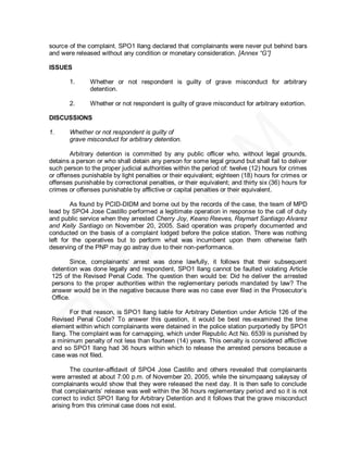 source of the complaint. SPO1 Ilang declared that complainants were never put behind bars
and were released without any condition or monetary consideration. [Annex “G”]

ISSUES

       1.      Whether or not respondent is guilty of grave misconduct for arbitrary
               detention.

       2.      Whether or not respondent is guilty of grave misconduct for arbitrary extortion.

DISCUSSIONS

1.     Whether or not respondent is guilty of
       grave misconduct for arbitrary detention.

        Arbitrary detention is committed by any public officer who, without legal grounds,
detains a person or who shall detain any person for some legal ground but shall fail to deliver
such person to the proper judicial authorities within the period of: twelve (12) hours for crimes
or offenses punishable by light penalties or their equivalent; eighteen (18) hours for crimes or
offenses punishable by correctional penalties, or their equivalent; and thirty six (36) hours for
crimes or offenses punishable by afflictive or capital penalties or their equivalent.

        As found by PCID-DIDM and borne out by the records of the case, the team of MPD
lead by SPO4 Jose Castillo performed a legitimate operation in response to the call of duty
and public service when they arrested Cherry Joy, Keano Reeves, Raymart Santiago Alvarez
and Kelly Santiago on November 20, 2005. Said operation was properly documented and
conducted on the basis of a complaint lodged before the police station. There was nothing
left for the operatives but to perform what was incumbent upon them otherwise faith
deserving of the PNP may go astray due to their non-performance.

        Since, complainants’ arrest was done lawfully, it follows that their subsequent
 detention was done legally and respondent, SPO1 Ilang cannot be faulted violating Article
 125 of the Revised Penal Code. The question then would be: Did he deliver the arrested
 persons to the proper authorities within the reglementary periods mandated by law? The
 answer would be in the negative because there was no case ever filed in the Prosecutor’s
 Office.

        For that reason, is SPO1 Ilang liable for Arbitrary Detention under Article 126 of the
 Revised Penal Code? To answer this question, it would be best res-examined the time
 element within which complainants were detained in the police station purportedly by SPO1
 Ilang. The complaint was for carnapping, which under Republic Act No. 6539 is punished by
 a minimum penalty of not less than fourteen (14) years. This oenalty is considered afflictive
 and so SPO1 Ilang had 36 hours within which to release the arrested persons because a
 case was not filed.

        The counter-affidavit of SPO4 Jose Castillo and others revealed that complainants
 were arrested at about 7:00 p.m. of November 20, 2005, while the sinumpaang salaysay of
 complainants would show that they were released the next day. It is then safe to conclude
 that complainants’ release was well within the 36 hours reglementary period and so it is not
 correct to indict SPO1 Ilang for Arbitrary Detention and it follows that the grave misconduct
 arising from this criminal case does not exist.
 