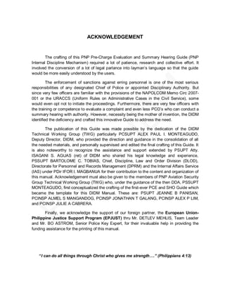 ACKNOWLEDGEMENT


        The crafting of this PNP Pre-Charge Evaluation and Summary Hearing Guide (PNP
Internal Discipline Mechanism) required a lot of patience, research and collective effort. It
involved the conversion of a lot of legal parlance into layman’s language so that the guide
would be more easily understood by the users.

         The enforcement of sanctions against erring personnel is one of the most serious
responsibilities of any designated Chief of Police or appointed Disciplinary Authority. But
since very few officers are familiar with the provisions of the NAPOLCOM Memo Circ 2007-
001 or the URACCS (Uniform Rules on Administrative Cases in the Civil Service), some
would even opt not to initiate the proceedings. Furthermore, there are very few officers with
the training or competence to evaluate a complaint and even less PCO’s who can conduct a
summary hearing with authority. However, necessity being the mother of invention, the DIDM
identified the deficiency and crafted this innovative Guide to address the need.

       The publication of this Guide was made possible by the dedication of the DIDM
Technical Working Group (TWG) particularly PCSUPT ALEX PAUL I. MONTEAGUDO,
Deputy Director, DIDM, who provided the direction and guidance in the consolidation of all
the needed materials, and personally supervised and edited the final crafting of this Guide. It
is also noteworthy to recognize the assistance and support extended by PSUPT Atty.
ISAGANI S. AGUAS (ret) of DIDM who shared his legal knowledge and experience,
PSSUPT BARTOLOME C. TOBIAS, Chief, Discipline, Law and Order Division (DLOD),
Directorate for Personnel and Records Management (DPRM) and the Internal Affairs Service
(IAS) under PDir IFOR I. MAGBANUA for their contribution to the content and organization of
this manual. Acknowledgement must also be given to the members of PNP Aviation Security
Group Technical Working Group (TWG) who, under the guidance of the then DDA, PSSUPT
MONTEAGUDO, first conceptualized the crafting of the first-ever PCE and SHO Guide which
became the template for this DIDM Manual. These are: PSUPT JEANNE B PANISAN,
PCINSP ALMEL S MANGANDOG, PCINSP JONATHAN T GALANG, PCINSP ALEX P LIM,
and PCINSP JULIE A CABRERA.

       Finally, we acknowledge the support of our foreign partner, the European Union-
Philippine Justice Support Program (EPJUST) thru Mr. DETLEV MEHLIS, Team Leader
and Mr. BO ASTROM, Senior Police Key Expert, for their invaluable help in providing the
funding assistance for the printing of this manual.




    “I can do all things through Christ who gives me strength….” (Philippians 4:13)
 