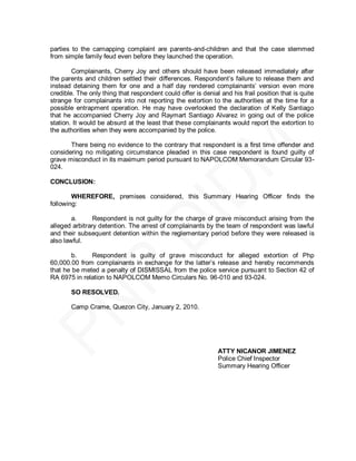 parties to the carnapping complaint are parents-and-children and that the case stemmed
from simple family feud even before they launched the operation.

        Complainants, Cherry Joy and others should have been released immediately after
the parents and children settled their differences. Respondent’s failure to release them and
instead detaining them for one and a half day rendered complainants’ version even more
credible. The only thing that respondent could offer is denial and his frail position that is quite
strange for complainants into not reporting the extortion to the authorities at the time for a
possible entrapment operation. He may have overlooked the declaration of Kelly Santiago
that he accompanied Cherry Joy and Raymart Santiago Alvarez in going out of the police
station. It would be absurd at the least that these complainants would report the extortion to
the authorities when they were accompanied by the police.

       There being no evidence to the contrary that respondent is a first time offender and
considering no mitigating circumstance pleaded in this case respondent is found guilty of
grave misconduct in its maximum period pursuant to NAPOLCOM Memorandum Circular 93-
024.

CONCLUSION:

        WHEREFORE, premises considered, this Summary Hearing Officer finds the
following:

        a.      Respondent is not guilty for the charge of grave misconduct arising from the
alleged arbitrary detention. The arrest of complainants by the team of respondent was lawful
and their subsequent detention within the reglementary period before they were released is
also lawful.

        b.    Respondent is guilty of grave misconduct for alleged extortion of Php
60,000.00 from complainants in exchange for the latter’s release and hereby recommends
that he be meted a penalty of DISMISSAL from the police service pursuant to Section 42 of
RA 6975 in relation to NAPOLCOM Memo Circulars No. 96-010 and 93-024.

       SO RESOLVED.

       Camp Crame, Quezon City, January 2, 2010.




                                                              ATTY NICANOR JIMENEZ
                                                              Police Chief Inspector
                                                              Summary Hearing Officer
 