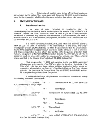 c.       Submission of position paper in lieu of trial type hearing as
agreed upon by the parties. They were given until September 30, 2009 to submit position
paper but the prosecution failed to submit the same up to this date with no valid reason.

II.    STATEMENT OF THE CASE:

       A.       Complainant’s version.

              In the letter of Gen. DIONISIO R SANTIAGO (Ret), Sr.
Undersecretary/Director General, PDEA, in response to the letter of PDIR JEFFERSON P
SORIANO, TDIDM/Task Force Commander, AIDSOTF dated August 14, 2008 requesting for
the records of dismissed drug cases for non-appearance of police witnesses, the name of
PSINSP CRISENCIO CHOW was listed, among others, as witness under Criminal Case Nos.
02-207680-81 and 03-212195.

                In a TDIDM Memorandum dated July 6, 2009 which was approved by the C,
PNP on July 10, 2009 in reference to the memorandum of the Chief, Pre-Charge
Investigation Division, DIDM dated May 12, 2009, it was concluded that the unwarrantable
failure of the respondent to appear in court as witness can be attributed to lack of prudence
and diligence required as a police officer. Said act falls within the purview of Section 2 (C),
Rule 21, sub-para ―i‖ of NAPOLCOM Memorandum Circular No. 2007-001, to wit: “fail to
appear in court xxx when duly notified or subpoenaed as witness. xxx.” Thus, a formal
charge was filed. In the ―Charge Sheet‖ dated July 10, 2009, it states that:

               “That on November 11, 2005 and sometime in the year 2007, respondent
       while being an active member of the PNP and within the disciplinary jurisdiction of the
       Chief, PNP , did then and there, without sufficient justification, fail to appear as
       prosecution witness before the Branch 2 of the Manila Regional Trial Court despite
       notice for the hearing of the Criminal Case Nos. 02-207680 & 03-212195, entitled:
       PP vs Angelou Panganiban, Derek Panganiban.”

             In support of the charge, the prosecution submitted and marked the following
documentary exhibits for consideration:

                       1. EXHIBIT ―A‖        -      Memorandum of the C, PNP dated July
6, 2009 consisting of two (2) pages.

                                     ―A-1‖   -      Second page.

                        2. EXH ―B‖   -       Memorandum for TDIDM dated May 12, 2009
consisting of three (3) pages.

                                     ―B-1‖   -      Second page.

                                     ―B-2‖   -      Third page.

                       3. EXH ―C‖    -       Charge Sheet

                                     ―C-1‖ -        Verification.

                     4. EXH ―D‖     -      Letter to PDIR JEFFERSON P SORIANO (DSC)
       from Gen. Dionisio R. Santiago (Ret).
 