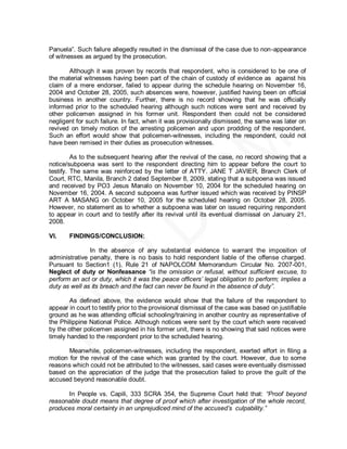 Panuela‖. Such failure allegedly resulted in the dismissal of the case due to non-appearance
of witnesses as argued by the prosecution.

       Although it was proven by records that respondent, who is considered to be one of
the material witnesses having been part of the chain of custody of evidence as against his
claim of a mere endorser, failed to appear during the schedule hearing on November 16,
2004 and October 28, 2005, such absences were, however, justified having been on official
business in another country. Further, there is no record showing that he was officially
informed prior to the scheduled hearing although such notices were sent and received by
other policemen assigned in his former unit. Respondent then could not be considered
negligent for such failure. In fact, when it was provisionally dismissed, the same was later on
revived on timely motion of the arresting policemen and upon prodding of the respondent.
Such an effort would show that policemen-witnesses, including the respondent, could not
have been remised in their duties as prosecution witnesses.

         As to the subsequent hearing after the revival of the case, no record showing that a
notice/subpoena was sent to the respondent directing him to appear before the court to
testify. The same was reinforced by the letter of ATTY. JANE T JAVIER, Branch Clerk of
Court, RTC, Manila, Branch 2 dated September 8, 2009, stating that a subpoena was issued
and received by PO3 Jesus Manalo on November 10, 2004 for the scheduled hearing on
November 16, 2004. A second subpoena was further issued which was received by PINSP
ART A MASANG on October 10, 2005 for the scheduled hearing on October 28, 2005.
However, no statement as to whether a subpoena was later on issued requiring respondent
to appear in court and to testify after its revival until its eventual dismissal on January 21,
2008.

VI.    FINDINGS/CONCLUSION:

               In the absence of any substantial evidence to warrant the imposition of
administrative penalty, there is no basis to hold respondent liable of the offense charged.
Pursuant to Section1 (1), Rule 21 of NAPOLCOM Memorandum Circular No. 2007-001,
Neglect of duty or Nonfeasance “is the omission or refusal, without sufficient excuse, to
perform an act or duty, which it was the peace officers’ legal obligation to perform; implies a
duty as well as its breach and the fact can never be found in the absence of duty”.

        As defined above, the evidence would show that the failure of the respondent to
appear in court to testify prior to the provisional dismissal of the case was based on justifiable
ground as he was attending official schooling/training in another country as representative of
the Philippine National Police. Although notices were sent by the court which were received
by the other policemen assigned in his former unit, there is no showing that said notices were
timely handed to the respondent prior to the scheduled hearing.

       Meanwhile, policemen-witnesses, including the respondent, exerted effort in filing a
motion for the revival of the case which was granted by the court. However, due to some
reasons which could not be attributed to the witnesses, said cases were eventually dismissed
based on the appreciation of the judge that the prosecution failed to prove the guilt of the
accused beyond reasonable doubt.

      In People vs. Capili, 333 SCRA 354, the Supreme Court held that: “Proof beyond
reasonable doubt means that degree of proof which after investigation of the whole record,
produces moral certainty in an unprejudiced mind of the accused’s culpability.”
 