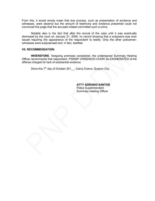 From this, it would simply mean that due process, such as presentation of evidence and
witnesses, were observe but the amount of testimony and evidence presented could not
convinced the judge that the accused indeed committed such a crime.

       Notable also is the fact that after the revival of the case until it was eventually
dismissed by the court on January 21, 2008, no record showing that a subpoena was ever
issued requiring the appearance of the respondent to testify. Only the other policemen-
witnesses were subpoenaed and, in fact, testified.

VII. RECOMMENDATION:

        WHEREFORE, foregoing premises considered, the undersigned Summary Hearing
Officer recommends that respondent, PSINSP CRISENCIO CHOW be EXONERATED of the
offense charged for lack of substantial evidence.

       Done this 7th day of October 201__, Camp Crame, Quezon City.




                                          ATTY ADRIANO SANTOS
                                          Police Superintendent
                                          Summary Hearing Officer
 