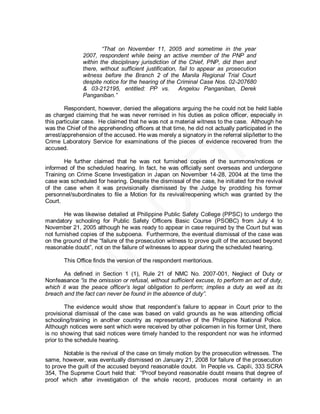 “That on November 11, 2005 and sometime in the year
               2007, respondent while being an active member of the PNP and
               within the disciplinary jurisdiction of the Chief, PNP, did then and
               there, without sufficient justification, fail to appear as prosecution
               witness before the Branch 2 of the Manila Regional Trial Court
               despite notice for the hearing of the Criminal Case Nos. 02-207680
               & 03-212195, entitled: PP vs.            Angelou Panganiban, Derek
               Panganiban.”

        Respondent, however, denied the allegations arguing the he could not be held liable
as charged claiming that he was never remised in his duties as police officer, especially in
this particular case. He claimed that he was not a material witness to the case. Although he
was the Chief of the apprehending officers at that time, he did not actually participated in the
arrest/apprehension of the accused. He was merely a signatory in the referral slip/letter to the
Crime Laboratory Service for examinations of the pieces of evidence recovered from the
accused.

       He further claimed that he was not furnished copies of the summons/notices or
informed of the scheduled hearing. In fact, he was officially sent overseas and undergone
Training on Crime Scene Investigation in Japan on November 14-28, 2004 at the time the
case was scheduled for hearing. Despite the dismissal of the case, he initiated for the revival
of the case when it was provisionally dismissed by the Judge by prodding his former
personnel/subordinates to file a Motion for its revival/reopening which was granted by the
Court.

        He was likewise detailed at Philippine Public Safety College (PPSC) to undergo the
mandatory schooling for Public Safety Officers Basic Course (PSOBC) from July 4 to
November 21, 2005 although he was ready to appear in case required by the Court but was
not furnished copies of the subpoena. Furthermore, the eventual dismissal of the case was
on the ground of the ―failure of the prosecution witness to prove guilt of the accused beyond
reasonable doubt‖, not on the failure of witnesses to appear during the scheduled hearing.

       This Office finds the version of the respondent meritorious.

       As defined in Section 1 (1), Rule 21 of NMC No. 2007-001, Neglect of Duty or
Nonfeasance “is the omission or refusal, without sufficient excuse, to perform an act of duty,
which it was the peace officer’s legal obligation to perform; implies a duty as well as its
breach and the fact can never be found in the absence of duty”.

         The evidence would show that respondent’s failure to appear in Court prior to the
provisional dismissal of the case was based on valid grounds as he was attending official
schooling/training in another country as representative of the Philippine National Police.
Although notices were sent which were received by other policemen in his former Unit, there
is no showing that said notices were timely handed to the respondent nor was he informed
prior to the schedule hearing.

       Notable is the revival of the case on timely motion by the prosecution witnesses. The
same, however, was eventually dismissed on January 21, 2008 for failure of the prosecution
to prove the guilt of the accused beyond reasonable doubt. In People vs. Capili, 333 SCRA
354, The Supreme Court held that: ―Proof beyond reasonable doubt means that degree of
proof which after investigation of the whole record, produces moral certainty in an
 
