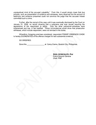 unprejudiced mind of the accused culpability.‖ From this, it would simply mean that due
process, such as presentation of evidence and witnesses, were observed but the amount of
testimony and evidence presented could not convince the judge that the accused indeed
committed such a crime.

       Further, after the revival of the case until it was eventually dismissed by the Court on
January 21, 2008, no record showing that a subpoena was ever issued requiring the
appearance of the respondent to testify. Only the other policemen-witnesses were
subpoenaed and has, in fact testified. These circumstances would show that prosecution
witnesses, which include respondent, were not remised in the duties.

        Wherefore, foregoing premises considered, respondent PSINSP CRISENCIO CHOW
is hereby EXONERATED of the offense charged for lack substantial evidence.

       SO ORDERED.

       Done this __________________ at Camp Crame, Quezon City, Philippines.




                                                    RAUL M BACALZO, Phd
                                                    Police Director General
                                                    Chief, PNP
 