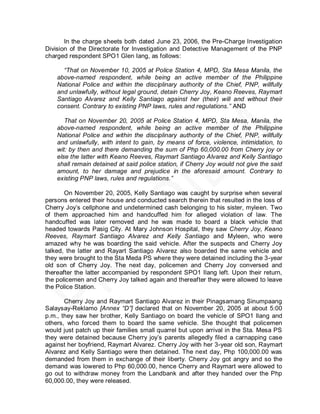 In the charge sheets both dated June 23, 2006, the Pre-Charge Investigation
Division of the Directorate for Investigation and Detective Management of the PNP
charged respondent SPO1 Glen Iang, as follows:

      “That on November 10, 2005 at Police Station 4, MPD, Sta Mesa Manila, the
    above-named respondent, while being an active member of the Philippine
    National Police and within the disciplinary authority of the Chief, PNP, willfully
    and unlawfully, without legal ground, detain Cherry Joy, Keano Reeves, Raymart
    Santiago Alvarez and Kelly Santiago against her (their) will and without their
    consent. Contrary to existing PNP laws, rules and regulations.” AND

       That on November 20, 2005 at Police Station 4, MPD, Sta Mesa, Manila, the
    above-named respondent, while being an active member of the Philippine
    National Police and within the disciplinary authority of the Chief, PNP, willfully
    and unlawfully, with intent to gain, by means of force, violence, intimidation, to
    wit: by then and there demanding the sum of Php 60,000.00 from Cherry joy or
    else the latter with Keano Reeves, Raymart Santiago Alvarez and Kelly Santiago
    shall remain detained at said police station, if Cherry Joy would not give the said
    amount, to her damage and prejudice in the aforesaid amount. Contrary to
    existing PNP laws, rules and regulations.”

       On November 20, 2005, Kelly Santiago was caught by surprise when several
persons entered their house and conducted search therein that resulted in the loss of
Cherry Joy’s cellphone and undetermined cash belonging to his sister, myleen. Two
of them approached him and handcuffed him for alleged violation of law. The
handcuffed was later removed and he was made to board a black vehicle that
headed towards Pasig City. At Mary Johnson Hospital, they saw Cherry Joy, Keano
Reeves, Raymart Santiago Alvarez and Kelly Santiago and Myleen, who were
amazed why he was boarding the said vehicle. After the suspects and Cherry Joy
talked, the latter and Rayart Santiago Alvarez also boarded the same vehicle and
they were brought to the Sta Meda PS where they were detained including the 3-year
old son of Cherry Joy. The next day, policemen and Cherry Joy conversed and
thereafter the latter accompanied by respondent SPO1 Ilang left. Upon their return,
the policemen and Cherry Joy talked again and thereafter they were allowed to leave
the Police Station.

       Cherry Joy and Raymart Santiago Alvarez in their Pinagsamang Sinumpaang
Salaysay-Reklamo [Annex “D”] declared that on November 20, 2005 at about 5:00
p.m., they saw her brother, Kelly Santiago on board the vehicle of SPO1 Ilang and
others, who forced them to board the same vehicle. She thought that policemen
would just patch up their families small quarrel but upon arrival in the Sta. Mesa PS
they were detained because Cherry joy’s parents allegedly filed a carnapping case
against her boyfriend, Raymart Alvarez. Cherry Joy with her 3-year old son, Raymart
Alvarez and Kelly Santiago were then detained. The next day, Php 100,000.00 was
demanded from them in exchange of their liberty. Cherry Joy got angry and so the
demand was lowered to Php 60,000.00, hence Cherry and Raymart were allowed to
go out to withdraw money from the Landbank and after they handed over the Php
60,000.00, they were released.
 