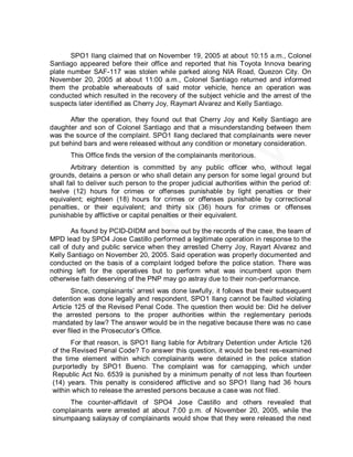 SPO1 Ilang claimed that on November 19, 2005 at about 10:15 a.m., Colonel
Santiago appeared before their office and reported that his Toyota Innova bearing
plate number SAF-117 was stolen while parked along NIA Road, Quezon City. On
November 20, 2005 at about 11:00 a.m., Colonel Santiago returned and informed
them the probable whereabouts of said motor vehicle, hence an operation was
conducted which resulted in the recovery of the subject vehicle and the arrest of the
suspects later identified as Cherry Joy, Raymart Alvarez and Kelly Santiago.

      After the operation, they found out that Cherry Joy and Kelly Santiago are
daughter and son of Colonel Santiago and that a misunderstanding between them
was the source of the complaint. SPO1 Ilang declared that complainants were never
put behind bars and were released without any condition or monetary consideration.
       This Office finds the version of the complainants meritorious.
        Arbitrary detention is committed by any public officer who, without legal
grounds, detains a person or who shall detain any person for some legal ground but
shall fail to deliver such person to the proper judicial authorities within the period of:
twelve (12) hours for crimes or offenses punishable by light penalties or their
equivalent; eighteen (18) hours for crimes or offenses punishable by correctional
penalties, or their equivalent; and thirty six (36) hours for crimes or offenses
punishable by afflictive or capital penalties or their equivalent.

        As found by PCID-DIDM and borne out by the records of the case, the team of
MPD lead by SPO4 Jose Castillo performed a legitimate operation in response to the
call of duty and public service when they arrested Cherry Joy, Rayart Alvarez and
Kelly Santiago on November 20, 2005. Said operation was properly documented and
conducted on the basis of a complaint lodged before the police station. There was
nothing left for the operatives but to perform what was incumbent upon them
otherwise faith deserving of the PNP may go astray due to their non-performance.
       Since, complainants’ arrest was done lawfully, it follows that their subsequent
detention was done legally and respondent, SPO1 Ilang cannot be faulted violating
Article 125 of the Revised Penal Code. The question then would be: Did he deliver
the arrested persons to the proper authorities within the reglementary periods
mandated by law? The answer would be in the negative because there was no case
ever filed in the Prosecutor’s Office.
      For that reason, is SPO1 Ilang liable for Arbitrary Detention under Article 126
of the Revised Penal Code? To answer this question, it would be best res-examined
the time element within which complainants were detained in the police station
purportedly by SPO1 Bueno. The complaint was for carnapping, which under
Republic Act No. 6539 is punished by a minimum penalty of not less than fourteen
(14) years. This penalty is considered afflictive and so SPO1 Ilang had 36 hours
within which to release the arrested persons because a case was not filed.
     The counter-affidavit of SPO4 Jose Castillo and others revealed that
complainants were arrested at about 7:00 p.m. of November 20, 2005, while the
sinumpaang salaysay of complainants would show that they were released the next
 