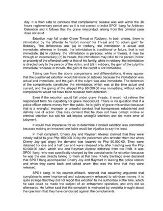 day. It is then safe to conclude that complainants’ release was well within the 36
hours reglementary period and so it is not correct to indict SPO1 Ilang for Arbitrary
Detention and it follows that the grave misconduct arising from this criminal case
does not exist.
        Extortion may fall under Grave Threat or Robbery. In both crimes, there is
intimidation by the offender to ―extort money‖ for Threat and ―to obtain gain‖ for
Robbery. The differences are: (a) In robbery, the intimidation is actual and
immediate; whereas in threats, the intimidation is conditional or future, that is not
immediate; (b) In robbery, the intimidation is personal, while in threats, it may be
through an intermediary; (c) In threats, the intimidation may refer to the person, honor
or property of the offended party or that of his family; while in robbery, the intimidation
is directed only to the person of the victim; and (d) In robbery, the gain of the culprit is
immediate; whereas in threats, the gain of the culprit is not immediate.
       Taking cue from the above comparisons and differentiations, it may appear
that the questioned extortion would fall more on robbery because the intimidation was
actual and immediate, and the gain of the culprit was also immediate. The detention
of the complainants constitutes the intimidation, which was at the time actual and
current, and the giving of the alleged Php 60,000.00 was immediate, without which
complainants would not have been released from detention.
        Even if the extortion would fall under grave threats, it would not relieve the
respondent from his culpability for grave misconduct. There is no question that if a
police officer extorts money from the public, he is guilty of grave misconduct because
that is a wrongful, improper or unlawful conduct that transgresses established and
definite rule of action. One may contend that he does not have corrupt motive or
criminal intention but still his act implies wrongful intention and not mere error of
judgment.
      It would thus imperative for us to determine if indeed extortion was committed
because making an innocent one liable would be injustice to say the least.
         In their complaint, Cherry Joy and Raymart Alvarez claimed that they were
initially asked to give Php 100,000.00 by the policemen who arrested them but when
Cherry Joy got angry the demand was lowered to Php 60,000.00. They were
detained for one and a half day and were released only after handing over the Php
60,000.00 cash, which she and Raymart Alvarez withdrew from the PNB. It was
SPO1 Ilang who was specifically charged by the complainants for extortion because
he was the one directly talking to them at that time. Khelly Santiago even declared
that SPO1 Ilang accompanied Cherry Joy and Raymart in leaving the police station
and when they came back and talked anew, that was the time that they were
released.
       SPO1 Ilang, in his counter-affidavit, retorted that assuming arguendo that
complainants were imprisoned and subsequently released to withdraw money, it is
quite strange that they did not report this extortion to the authorities at the time, which
he said could be made the subject of an entrapment operation, and only did so
afterwards. He further said that the complaint is motivated by vendetta brought about
the operation that they have conducted against the complainants.
 