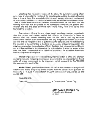 Weighing their respective version of the story, the summary hearing officer
gave more credence to the version of the complainants and that the scale of justice
titled in favor of them. The amount of evidence which a reasonable mind must accept
as adequate to support a conclusion is present and established in the present case.
There is malice when respondent detained the complainants for one and a half day
knowing fully well that the parties to the carnapping complaint are parents-and-
children and that the case stemmed from simple family feud even before they
launched the operation.

       Complainants, Cherry Joy and others should have been released immediately
after the parents and children settled their differences. Respondent’s failure to
release them and instead detaining them for one and a half day rendered
complainants’ version even more credible. The only thing that respondent could offer
is denial and his frail position that is quite strange for complainants into not reporting
the extortion to the authorities at the time for a possible entrapment operation. He
may have overlooked the declaration of Kelly Santiago that he accompanied Cherry
Joy and Raymart Alvarez in going out of the police station. It would be absurd at the
least that these complainants would report the extortion to the authorities when they
were accompanied by the police.

       There being no evidence to the contrary that respondent is a first time offender
and considering no mitigating circumstance pleaded in this case respondent is found
guilty of grave misconduct in its maximum period pursuant to NAPOLCOM
Memorandum Circular 93-024.

        WHEREFORE, premises considered, this Office finds the respondent guilty of
extortion and meted the penalty of DISMISSAL from the police service pursuant to
Section 42 of RA 6975 in relation to NAPOLCOM Memorandum Circulars No. 96-010
and 93-024.

       SO ORDERED.
       Done this _______________________ at Camp Crame, Quezon City.



                                                  ATTY RAUL M BACALZO, Phd
                                                  Police Director General
                                                  C, PNP
 