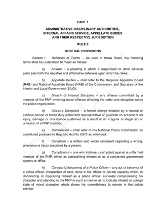 PART 1

                 ADMINISTRATIVE DISCIPLINARY AUTHORITIES,,
               INTERNAL AFFAIRS SERVICE, APPELLATE BODIES
                    AND THEIR RESPECTIVE JURISDICTION

                                        RULE 2

                               GENERAL PROVISIONS

      Section 1.    Definition of Terms. – As used in these Rules, the following
terms shall be understood to mean as follows:

               a)     Answer – a pleading in which a respondent or other adverse
party sets forth the negative and affirmative defenses upon which he relies;

              b)    Appellate Bodies – shall refer to the Regional Appellate Board
(RAB) and National Appellate Board (NAB) of the Commission; and Secretary of the
Interior and Local Government (SILG);

              c)     Breach of Internal Discipline – any offense committed by a
member of the PNP involving minor offense affecting the order and discipline within
the police organization;

               d)     Citizen’s Complaint – a formal charge initiated by a natural or
juridical person or his/its duly authorized representative or guardian on account of an
injury, damage or disturbance sustained as a result of an irregular or illegal act or
omission of a PNP member;

              e)    Commission – shall refer to the National Police Commission as
constituted pursuant to Republic Act No. 6975 as amended;

              f)     Complaint – a written and sworn statement regarding a wrong,
grievance or injury sustained by a person;

              g)  Complainant – one who initiates a complaint against a uniformed
member of the PNP, either as complaining witness or as a concerned government
agency or office;

              h)       Conduct Unbecoming of a Police Officer – any act or behavior of
a police officer, irrespective of rank, done in his official or private capacity which, in
dishonoring or disgracing himself as a police officer, seriously compromising his
character and standing in the PNP in such a manner as to indicate vitiated or corrupt
state of moral character which shows his unworthiness to remain in the police
service;
 