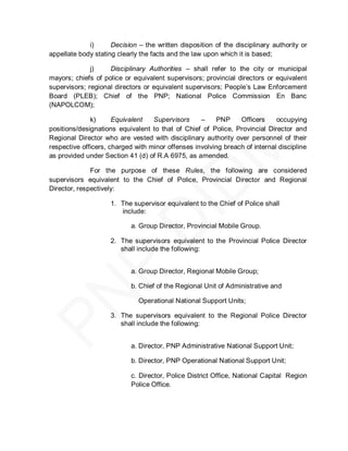 i)      Decision – the written disposition of the disciplinary authority or
appellate body stating clearly the facts and the law upon which it is based;

              j)    Disciplinary Authorities – shall refer to the city or municipal
mayors; chiefs of police or equivalent supervisors; provincial directors or equivalent
supervisors; regional directors or equivalent supervisors; People’s Law Enforcement
Board (PLEB); Chief of the PNP; National Police Commission En Banc
(NAPOLCOM);

              k)      Equivalent   Supervisors     –    PNP     Officers     occupying
positions/designations equivalent to that of Chief of Police, Provincial Director and
Regional Director who are vested with disciplinary authority over personnel of their
respective officers, charged with minor offenses involving breach of internal discipline
as provided under Section 41 (d) of R.A 6975, as amended.

              For the purpose of these Rules, the following are considered
supervisors equivalent to the Chief of Police, Provincial Director and Regional
Director, respectively:

                    1. The supervisor equivalent to the Chief of Police shall
                       include:

                           a. Group Director, Provincial Mobile Group.

                    2. The supervisors equivalent to the Provincial Police Director
                       shall include the following:


                           a. Group Director, Regional Mobile Group;

                           b. Chief of the Regional Unit of Administrative and

                              Operational National Support Units;

                    3. The supervisors equivalent to the Regional Police Director
                       shall include the following:


                           a. Director, PNP Administrative National Support Unit;

                           b. Director, PNP Operational National Support Unit;

                           c. Director, Police District Office, National Capital Region
                           Police Office.
 