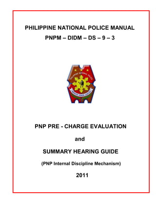 PHILIPPINE NATIONAL POLICE MANUAL
      PNPM – DIDM – DS – 9 – 3




  PNP PRE - CHARGE EVALUATION

                  and

     SUMMARY HEARING GUIDE

    (PNP Internal Discipline Mechanism)

                   2011
 