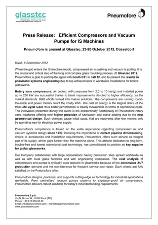 Press Release: Efficient Compressors and Vacuum
                   Pumps for IS Machines
       Pneumofore is present at Glasstec, 23-26 October 2012, Düsseldorf


Rivoli, 5 September 2012

When the gob enters the IS machine mould, compressed air is pushing and vacuum is pulling. It is
the crucial and critical step of the long and complex glass moulding process. At Glasstec 2012,
Pneumofore is glad to participate again with booth C31 in hall 12, and to present the results in
pneumatic systems engineering due to top achievements in worldwide installations for hollow
glassworks.

Rotary vane compressors, air cooled, with pressures from 2,5 to 10 bar(g) and installed power
up to 280 kW are successful thanks to latest improvements devoted to higher efficiency, as the
market demands. R&D efforts turned into mature solutions. The compressors are running round-
the-clock and power meters count the costly kWh. The cost of energy is the largest share of the
total Life Cycle Cost, thus better performance is clearly measurable in terms of operational costs.
The innovation presented during this event is the extraordinary functionality of Pneumofore rotary
vane machines offering now higher precision of lubrication and active sealing due to the new
geometrical design. Such changes cause initial costs, that are recovered after few months only
by spending less for electrical power supply.

Pneumofore's competence is based on the vaste experience regarding compressed air and
vacuum systems design since 1923. Knowing the importance of correct pipeline dimensioning,
choice of accessories and installation requirements, Pneumofore offers such service as integral
part of its supply, which goes further than the machine alone. This attitude dedicated to long-term,
trouble-free and lowest operational cost technology, has consolidated its position as key supplier
for global glassworks.

Our Company collaborates with large cooperations having production sites spread worldwide as
well as with local glass factories and with engineering companies. The cost analysis of
compressors and pumps is typically quite relevant in glassworks because of the continuous 24/7
production demand and the non-tolerance for frequent service and repair. Such criteria are fully
satisfied by the Pneumofore offer.

Pneumofore designs, produces, and supports cutting-edge air technology for industrial applications
worldwide. From centralized vacuum pumps systems to explosion-proof air compressors,
Pneumofore delivers robust solutions for today's most demanding requirements.


Pneumofore S.p.A.
Via N. Bruno 34, 10098 Rivoli (TO)
Phone: +39 011.950.40.30
Email: info@pneumofore.com - marketing@pneumofore.com
www.pneumofore.com
 