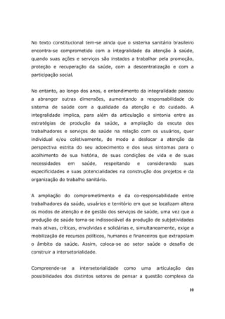 No texto constitucional tem-se ainda que o sistema sanitário brasileiro
encontra-se comprometido com a integralidade da atenção à saúde,
quando suas ações e serviços são instados a trabalhar pela promoção,
proteção e recuperação da saúde, com a descentralização e com a
participação social.


No entanto, ao longo dos anos, o entendimento da integralidade passou
a abranger outras dimensões, aumentando a responsabilidade do
sistema de saúde com a qualidade da atenção e do cuidado. A
integralidade implica, para além da articulação e sintonia entre as
estratégias   de produção da saúde, a ampliação da escuta dos
trabalhadores e serviços de saúde na relação com os usuários, quer
individual e/ou coletivamente, de modo a deslocar a atenção da
perspectiva estrita do seu adoecimento e dos seus sintomas para o
acolhimento de sua história, de suas condições de vida e de suas
necessidades     em    saúde,     respeitando      e    considerando       suas
especificidades e suas potencialidades na construção dos projetos e da
organização do trabalho sanitário.


A ampliação do comprometimento e da co-responsabilidade entre
trabalhadores da saúde, usuários e território em que se localizam altera
os modos de atenção e de gestão dos serviços de saúde, uma vez que a
produção de saúde torna-se indissociável da produção de subjetividades
mais ativas, críticas, envolvidas e solidárias e, simultaneamente, exige a
mobilização de recursos políticos, humanos e financeiros que extrapolam
o âmbito da saúde. Assim, coloca-se ao setor saúde o desafio de
construir a intersetorialidade.


Compreende-se      a   intersetorialidade   como       uma   articulação   das
possibilidades dos distintos setores de pensar a questão complexa da


                                                                             10
 