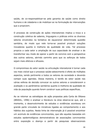 saúde, de co-responsabilizar-se pela garantia da saúde como direito
humano e de cidadania e de mobilizar-se na formulação de intervenções
que a propiciem.


O processo de construção de ações intersetoriais implica a troca e a
construção coletiva de saberes, linguagens e práticas entre os diversos
setores envolvidos na tentativa de equacionar determinada questão
sanitária, de modo que nele torna-se possível produzir soluções
inovadoras quanto à melhoria da qualidade de vida. Tal processo
propicia a cada setor a ampliação de sua capacidade de analisar e de
transformar seu modo de operar a partir do convívio com a perspectiva
dos outros setores, abrindo caminho para que os esforços de todos
sejam mais efetivos e eficazes.


O compromisso do setor saúde na articulação intersetorial é tornar cada
vez mais visível que o processo saúde-adoecimento é efeito de múltiplos
aspectos, sendo pertinente a todos os setores da sociedade e devendo
compor suas agendas. Dessa maneira, é tarefa do setor saúde nas
várias esferas de decisão convocar os outros setores a considerarem a
avaliação e os parâmetros sanitários quanto à melhoria da qualidade de
vida da população quando forem construir suas políticas específicas.


Ao se retomar as estratégias de ação propostas pela Carta de Ottawa
(BRASIL, 1996) e analisar a literatura na área observa-se que, até o
momento, o desenvolvimento de estudos e evidências aconteceu em
grande parte vinculado às iniciativas ligadas ao comportamento e aos
hábitos dos sujeitos. Nesta linha de intervenção já é possível encontrar
um acúmulo de evidências convincentes, que são aquelas baseadas em
estudos epidemiológicos demonstrativos de associações convincentes
entre   exposição   e   doença    a   partir   de   pesquisas   observacionais


                                                                            11
 