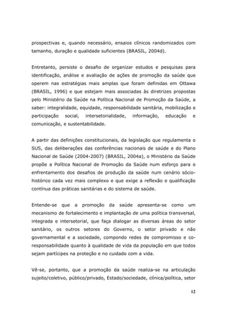 prospectivas e, quando necessário, ensaios clínicos randomizados com
tamanho, duração e qualidade suficientes (BRASIL, 2004d).


Entretanto, persiste o desafio de organizar estudos e pesquisas para
identificação, análise e avaliação de ações de promoção da saúde que
operem nas estratégias mais amplas que foram definidas em Ottawa
(BRASIL, 1996) e que estejam mais associadas às diretrizes propostas
pelo Ministério da Saúde na Política Nacional de Promoção da Saúde, a
saber: integralidade, equidade, responsabilidade sanitária, mobilização e
participação    social,    intersetorialidade,   informação,   educação    e
comunicação, e sustentabilidade.


A partir das definições constitucionais, da legislação que regulamenta o
SUS, das deliberações das conferências nacionais de saúde e do Plano
Nacional de Saúde (2004-2007) (BRASIL, 2004a), o Ministério da Saúde
propõe a Política Nacional de Promoção da Saúde num esforço para o
enfrentamento dos desafios de produção da saúde num cenário sócio-
histórico cada vez mais complexo e que exige a reflexão e qualificação
contínua das práticas sanitárias e do sistema de saúde.


Entende-se     que   a    promoção    da   saúde   apresenta-se   como    um
mecanismo de fortalecimento e implantação de uma política transversal,
integrada e intersetorial, que faça dialogar as diversas áreas do setor
sanitário, os outros setores do Governo, o setor privado e não
governamental e a sociedade, compondo redes de compromisso e co-
responsabilidade quanto à qualidade de vida da população em que todos
sejam partícipes na proteção e no cuidado com a vida.


Vê-se, portanto, que a promoção da saúde realiza-se na articulação
sujeito/coletivo, público/privado, Estado/sociedade, clínica/política, setor


                                                                          12
 