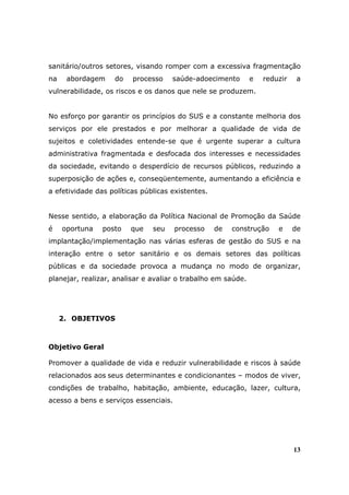 sanitário/outros setores, visando romper com a excessiva fragmentação
na    abordagem    do    processo    saúde-adoecimento        e   reduzir    a
vulnerabilidade, os riscos e os danos que nele se produzem.


No esforço por garantir os princípios do SUS e a constante melhoria dos
serviços por ele prestados e por melhorar a qualidade de vida de
sujeitos e coletividades entende-se que é urgente superar a cultura
administrativa fragmentada e desfocada dos interesses e necessidades
da sociedade, evitando o desperdício de recursos públicos, reduzindo a
superposição de ações e, conseqüentemente, aumentando a eficiência e
a efetividade das políticas públicas existentes.


Nesse sentido, a elaboração da Política Nacional de Promoção da Saúde
é    oportuna   posto   que    seu     processo    de   construção    e     de
implantação/implementação nas várias esferas de gestão do SUS e na
interação entre o setor sanitário e os demais setores das políticas
públicas e da sociedade provoca a mudança no modo de organizar,
planejar, realizar, analisar e avaliar o trabalho em saúde.




     2. OBJETIVOS



Objetivo Geral

Promover a qualidade de vida e reduzir vulnerabilidade e riscos à saúde
relacionados aos seus determinantes e condicionantes – modos de viver,
condições de trabalho, habitação, ambiente, educação, lazer, cultura,
acesso a bens e serviços essenciais.




                                                                            13
 