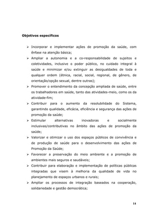 Objetivos específicos


     Incorporar e implementar ações de promoção da saúde, com
     ênfase na atenção básica;
     Ampliar a autonomia e a co-responsabilidade de sujeitos e
     coletividades, inclusive o poder público, no cuidado integral à
     saúde e minimizar e/ou extinguir as desigualdades de toda e
     qualquer ordem (étnica, racial, social, regional, de gênero, de
     orientação/opção sexual, dentre outras);
     Promover o entendimento da concepção ampliada de saúde, entre
     os trabalhadores em saúde, tanto das atividades-meio, como os da
     atividade-fim;
     Contribuir   para   o   aumento   da   resolubilidade   do   Sistema,
     garantindo qualidade, eficácia, eficiência e segurança das ações de
     promoção da saúde;
     Estimular        alternativas     inovadoras     e       socialmente
     inclusivas/contributivas no âmbito das ações de promoção da
     saúde;
     Valorizar e otimizar o uso dos espaços públicos de convivência e
     de produção de saúde para o desenvolvimento das ações de
     Promoção da Saúde;
     Favorecer a preservação do meio ambiente e a promoção de
     ambientes mais seguros e saudáveis;
     Contribuir para elaboração e implementação de políticas públicas
     integradas que visem à melhoria da qualidade de vida no
     planejamento de espaços urbanos e rurais;
     Ampliar os processos de integração baseados na cooperação,
     solidariedade e gestão democrática;



                                                                       14
 