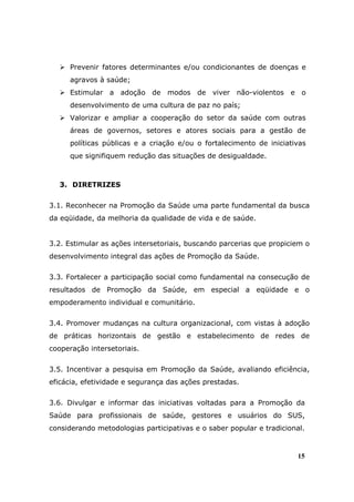 Prevenir fatores determinantes e/ou condicionantes de doenças e
      agravos à saúde;
      Estimular a adoção de modos de viver não-violentos e o
      desenvolvimento de uma cultura de paz no país;
      Valorizar e ampliar a cooperação do setor da saúde com outras
      áreas de governos, setores e atores sociais para a gestão de
      políticas públicas e a criação e/ou o fortalecimento de iniciativas
      que signifiquem redução das situações de desigualdade.



   3. DIRETRIZES

3.1. Reconhecer na Promoção da Saúde uma parte fundamental da busca
da eqüidade, da melhoria da qualidade de vida e de saúde.


3.2. Estimular as ações intersetoriais, buscando parcerias que propiciem o
desenvolvimento integral das ações de Promoção da Saúde.

3.3. Fortalecer a participação social como fundamental na consecução de
resultados de Promoção da Saúde, em especial a eqüidade e o
empoderamento individual e comunitário.

3.4. Promover mudanças na cultura organizacional, com vistas à adoção
de práticas horizontais de gestão e estabelecimento de redes de
cooperação intersetoriais.

3.5. Incentivar a pesquisa em Promoção da Saúde, avaliando eficiência,
eficácia, efetividade e segurança das ações prestadas.

3.6. Divulgar e informar das iniciativas voltadas para a Promoção da
Saúde para profissionais de saúde, gestores e usuários do SUS,
considerando metodologias participativas e o saber popular e tradicional.



                                                                       15
 