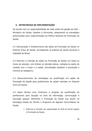 4. ESTRATÉGIAS DE IMPLEMENTAÇÃO

De acordo com as responsabilidades de cada esfera de gestão do SUS -
Ministério da Saúde, Estados e Municípios, destacamos as estratégias
preconizadas para implementação da Política Nacional de Promoção da
Saúde



4.1 Estruturação e fortalecimento das ações de Promoção da Saúde no
Sistema Único de Saúde, privilegiando as práticas de saúde sensíveis à
realidade do Brasil.



4.2 Estímulo à inserção de ações de Promoção da Saúde em todos os
níveis de atenção, com ênfase na atenção básica, voltadas às ações de
cuidado com o corpo e a saúde; alimentação saudável e prevenção e
controle ao tabagismo.



4.3 Desenvolvimento de estratégias de qualificação em ações de
Promoção da Saúde para profissionais de saúde inseridos no Sistema
Único de Saúde.



4.4 Apoio técnico e/ou financeiro a projetos de qualificação de
profissionais para atuação na área de informação, comunicação e
educação popular referentes à Promoção da Saúde que atuem na
Estratégia Saúde da Família e Programa de Agentes Comunitários de
Saúde.
               Estímulo à inclusão nas capacitações do SUS de temas ligados
               à Promoção da Saúde.



                                                                        16
 