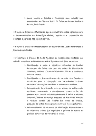Apoio técnico a Estados e Municípios para inclusão nas
              capacitações do Sistema Único de Saúde de temas ligados à
              Promoção da Saúde.



4.5 Apoio a Estados e Municípios que desenvolvam ações voltadas para
a implementação da Estratégia Global, vigilância e prevenção de
doenças e agravos não transmissíveis.



4.6 Apoio à criação de Observatórios de Experiências Locais referentes à
Promoção da Saúde



4.7 Estímulo à criação de Rede Nacional de Experiências Exitosas na
adesão e no desenvolvimento da estratégia de municípios saudáveis
              Identificação e apoio a iniciativas referentes às Escolas
              Promotoras da Saúde com foco em ações de Alimentação
              Saudável; Práticas Corporais/Atividades Físicas e Ambiente
              Livre de Tabaco.

              Identificação e desenvolvimento de parceria com Estados e
              municípios   para   a   divulgação   das   experiências   exitosas
              relativas a Instituições Saudáveis e Ambientes Saudáveis.

              Favorecimento da articulação entre os setores da saúde, meio
              ambiente, saneamento e planejamento urbano a fim de
              prevenir e/ou reduzir os danos provocados à saúde e ao meio
              ambiente, através do manejo adequado de mananciais hídricos
              e resíduos sólidos, uso racional das fontes de energia,
              produção de fontes de energia alternativas e menos poluentes.

              Desenvolvimento de iniciativas de modificação arquitetônicas e
              no mobiliário urbano que objetivem a garantia de acesso às
              pessoas portadoras de deficiência e idosas.




                                                                             17
 