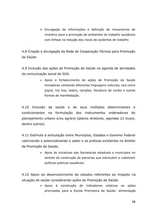 Divulgação de informações e definição de mecanismos de
              incentivo para a promoção de ambientes de trabalho saudáveis
              com ênfase na redução dos riscos de acidentes de trabalho



4.8 Criação e divulgação da Rede de Cooperação Técnica para Promoção
da Saúde


4.9 Inclusão das ações de Promoção da Saúde na agenda de atividades
da comunicação social do SUS.
              Apoio e fortalecimento de ações de Promoção da Saúde
              inovadoras utilizando diferentes linguagens culturais, tais como
              jogral, hip hop, teatro, canções, literatura de cordel e outras
              formas de manifestação.



4.10   Inclusão   da   saúde   e    de   seus    múltiplos    determinantes      e
condicionantes    na   formulação    dos      instrumentos     ordenadores      do
planejamento urbano e/ou agrário (planos diretores, agendas 21 locais,
dentre outros).


4.11 Estímulo à articulação entre Municípios, Estados e Governo Federal
valorizando e potencializando o saber e as práticas existentes no âmbito
da Promoção da Saúde;
              Apoio às iniciativas das Secretarias estaduais e municipais no
              sentido da construção de parcerias que estimulem e viabilizem
              políticas públicas saudáveis.



4.12 Apoio ao desenvolvimento de estudos referentes ao impacto na
situação de saúde considerando ações de Promoção da Saúde.
              Apoio    à   construção    de   indicadores    relativos   as   ações
              priorizadas para a Escola Promotora de Saúde: alimentação


                                                                                18
 