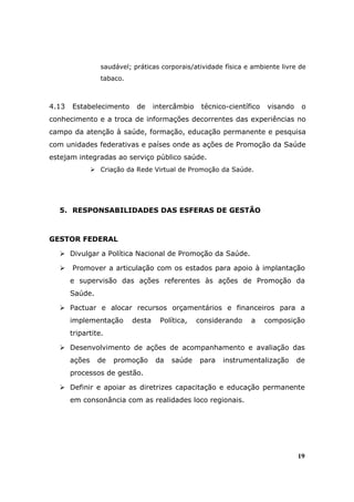 saudável; práticas corporais/atividade física e ambiente livre de
                 tabaco.



4.13   Estabelecimento      de     intercâmbio    técnico-científico   visando    o
conhecimento e a troca de informações decorrentes das experiências no
campo da atenção à saúde, formação, educação permanente e pesquisa
com unidades federativas e países onde as ações de Promoção da Saúde
estejam integradas ao serviço público saúde.
                 Criação da Rede Virtual de Promoção da Saúde.




  5. RESPONSABILIDADES DAS ESFERAS DE GESTÃO



GESTOR FEDERAL

       Divulgar a Política Nacional de Promoção da Saúde.

       Promover a articulação com os estados para apoio à implantação
       e supervisão das ações referentes às ações de Promoção da
       Saúde.

       Pactuar e alocar recursos orçamentários e financeiros para a
       implementação       desta    Política,    considerando    a     composição
       tripartite.

       Desenvolvimento de ações de acompanhamento e avaliação das
       ações    de   promoção      da   saúde    para   instrumentalização       de
       processos de gestão.

       Definir e apoiar as diretrizes capacitação e educação permanente
       em consonância com as realidades loco regionais.




                                                                                 19
 