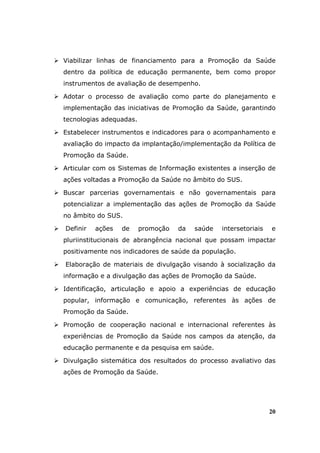 Viabilizar linhas de financiamento para a Promoção da Saúde
dentro da política de educação permanente, bem como propor
instrumentos de avaliação de desempenho.

Adotar o processo de avaliação como parte do planejamento e
implementação das iniciativas de Promoção da Saúde, garantindo
tecnologias adequadas.

Estabelecer instrumentos e indicadores para o acompanhamento e
avaliação do impacto da implantação/implementação da Política de
Promoção da Saúde.

Articular com os Sistemas de Informação existentes a inserção de
ações voltadas a Promoção da Saúde no âmbito do SUS.

Buscar parcerias governamentais e não governamentais para
potencializar a implementação das ações de Promoção da Saúde
no âmbito do SUS.

Definir   ações   de     promoção   da   saúde   intersetoriais   e
pluriinstitucionais de abrangência nacional que possam impactar
positivamente nos indicadores de saúde da população.

Elaboração de materiais de divulgação visando à socialização da
informação e a divulgação das ações de Promoção da Saúde.

Identificação, articulação e apoio a experiências de educação
popular, informação e comunicação, referentes às ações de
Promoção da Saúde.

Promoção de cooperação nacional e internacional referentes às
experiências de Promoção da Saúde nos campos da atenção, da
educação permanente e da pesquisa em saúde.

Divulgação sistemática dos resultados do processo avaliativo das
ações de Promoção da Saúde.




                                                                  20
 