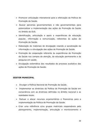Promover articulação intersetorial para a efetivação da Política de
    Promoção da Saúde.

    Buscar parcerias governamentais e não governamentais para
    potencializar a implementação das ações de Promoção da Saúde
    no âmbito do SUS.

    Identificação, articulação e apoio a experiências de educação
    popular, informação e comunicação, referentes às ações de
    Promoção da Saúde.

    Elaboração de materiais de divulgação visando a socialização da
    informação e a divulgação das ações de Promoção da Saúde.

    Promoção de cooperação referente às experiências de Promoção
    da Saúde nos campos da atenção, da educação permanente e da
    pesquisa em saúde.

    Divulgação sistemática dos resultados do processo avaliativo das
    ações de Promoção da Saúde.




GESTOR MUNICIPAL


    Divulgar a Política Nacional de Promoção da Saúde.

    Implementar as diretrizes da Política de Promoção da Saúde em
    consonância com as diretrizes definidas no âmbito nacional e as
    realidades locais.

    Pactuar e alocar recursos orçamentários e financeiros para a
    implementação da Política de Promoção da Saúde.

    Criar uma referência e/ou grupos matriciais responsáveis pelo
    planejamento, implementação, articulação e monitoramento e




                                                                    22
 