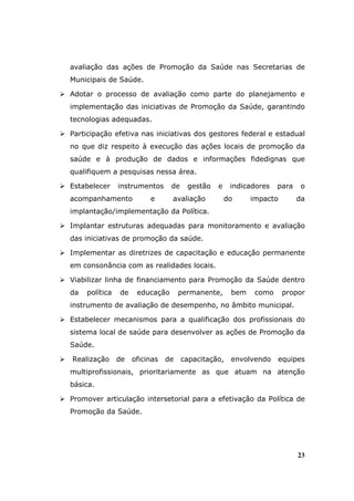avaliação das ações de Promoção da Saúde nas Secretarias de
Municipais de Saúde.

Adotar o processo de avaliação como parte do planejamento e
implementação das iniciativas de Promoção da Saúde, garantindo
tecnologias adequadas.

Participação efetiva nas iniciativas dos gestores federal e estadual
no que diz respeito à execução das ações locais de promoção da
saúde e à produção de dados e informações fidedignas que
qualifiquem a pesquisas nessa área.

Estabelecer     instrumentos     de    gestão   e    indicadores   para    o
acompanhamento            e      avaliação          do     impacto        da
implantação/implementação da Política.

Implantar estruturas adequadas para monitoramento e avaliação
das iniciativas de promoção da saúde.

Implementar as diretrizes de capacitação e educação permanente
em consonância com as realidades locais.

Viabilizar linha de financiamento para Promoção da Saúde dentro
da   política   de    educação       permanente,     bem    como     propor
instrumento de avaliação de desempenho, no âmbito municipal.

Estabelecer mecanismos para a qualificação dos profissionais do
sistema local de saúde para desenvolver as ações de Promoção da
Saúde.

Realização      de   oficinas   de    capacitação,   envolvendo    equipes
multiprofissionais, prioritariamente as que atuam na atenção
básica.

Promover articulação intersetorial para a efetivação da Política de
Promoção da Saúde.




                                                                          23
 