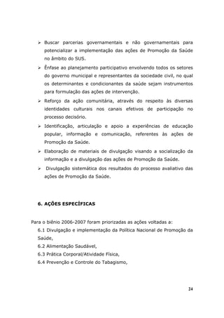 Buscar parcerias governamentais e não governamentais para
     potencializar a implementação das ações de Promoção da Saúde
     no âmbito do SUS.

     Ênfase ao planejamento participativo envolvendo todos os setores
     do governo municipal e representantes da sociedade civil, no qual
     os determinantes e condicionantes da saúde sejam instrumentos
     para formulação das ações de intervenção.

     Reforço da ação comunitária, através do respeito às diversas
     identidades culturais nos canais efetivos de participação no
     processo decisório.

     Identificação, articulação e apoio a experiências de educação
     popular, informação e comunicação, referentes às ações de
     Promoção da Saúde.

     Elaboração de materiais de divulgação visando a socialização da
     informação e a divulgação das ações de Promoção da Saúde.

      Divulgação sistemática dos resultados do processo avaliativo das
     ações de Promoção da Saúde.




  6. AÇÕES ESPECÍFICAS



Para o biênio 2006-2007 foram priorizadas as ações voltadas a:
  6.1 Divulgação e implementação da Política Nacional de Promoção da
  Saúde,
  6.2 Alimentação Saudável,
  6.3 Prática Corporal/Atividade Física,
  6.4 Prevenção e Controle do Tabagismo,




                                                                    24
 
