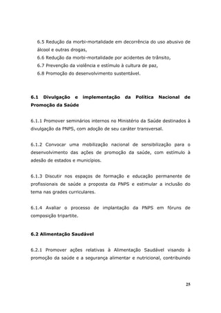 6.5 Redução da morbi-mortalidade em decorrência do uso abusivo de
   álcool e outras drogas,
   6.6 Redução da morbi-mortalidade por acidentes de trânsito,
   6.7 Prevenção da violência e estímulo à cultura de paz,
   6.8 Promoção do desenvolvimento sustentável.




6.1   Divulgação    e    implementação    da   Política      Nacional   de
Promoção da Saúde


6.1.1 Promover seminários internos no Ministério da Saúde destinados à
divulgação da PNPS, com adoção de seu caráter transversal.


6.1.2 Convocar uma mobilização nacional de sensibilização para o
desenvolvimento das ações de promoção da saúde, com estímulo à
adesão de estados e municípios.


6.1.3 Discutir nos espaços de formação e educação permanente de
profissionais de saúde a proposta da PNPS e estimular a inclusão do
tema nas grades curriculares.


6.1.4 Avaliar o processo de implantação da PNPS em fóruns de
composição tripartite.



6.2 Alimentação Saudável


6.2.1 Promover ações relativas à Alimentação Saudável visando à
promoção da saúde e a segurança alimentar e nutricional, contribuindo




                                                                        25
 