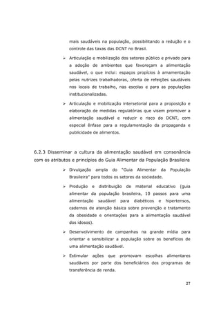 mais saudáveis na população, possibilitando a redução e o
                controle das taxas das DCNT no Brasil.

                Articulação e mobilização dos setores público e privado para
                a adoção de ambientes que favoreçam a alimentação
                saudável, o que inclui: espaços propícios à amamentação
                pelas nutrizes trabalhadoras, oferta de refeições saudáveis
                nos locais de trabalho, nas escolas e para as populações
                institucionalizadas.

                Articulação e mobilização intersetorial para a proposição e
                elaboração de medidas regulatórias que visem promover a
                alimentação saudável e reduzir o risco do DCNT, com
                especial ênfase para a regulamentação da propaganda e
                publicidade de alimentos.



6.2.3 Disseminar a cultura da alimentação saudável em consonância
com os atributos e princípios do Guia Alimentar da População Brasileira

                Divulgação       ampla    do   “Guia    Alimentar     da     População
                Brasileira” para todos os setores da sociedade.

                Produção     e    distribuição   de    material     educativo    (guia
                alimentar da população brasileira, 10 passos para uma
                alimentação       saudável     para    diabéticos    e     hipertensos,
                cadernos de atenção básica sobre prevenção e tratamento
                da obesidade e orientações para a alimentação saudável
                dos idosos).

                Desenvolvimento de campanhas na grande mídia para
                orientar e sensibilizar a população sobre os benefícios de
                uma alimentação saudável.

                Estimular    ações       que   promovam     escolhas       alimentares
                saudáveis por parte dos beneficiários dos programas de
                transferência de renda.


                                                                                    27
 