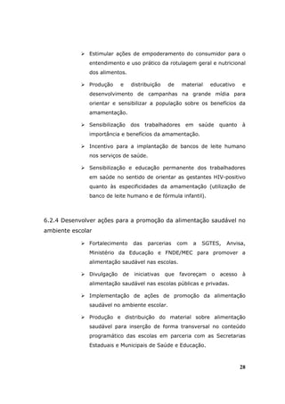 Estimular ações de empoderamento do consumidor para o
               entendimento e uso prático da rotulagem geral e nutricional
               dos alimentos.

               Produção     e    distribuição    de    material    educativo     e
               desenvolvimento de campanhas na grande mídia para
               orientar e sensibilizar a população sobre os benefícios da
               amamentação.

               Sensibilização    dos   trabalhadores    em      saúde   quanto   à
               importância e benefícios da amamentação.

               Incentivo para a implantação de bancos de leite humano
               nos serviços de saúde.

               Sensibilização e educação permanente dos trabalhadores
               em saúde no sentido de orientar as gestantes HIV-positivo
               quanto às especificidades da amamentação (utilização de
               banco de leite humano e de fórmula infantil).



6.2.4 Desenvolver ações para a promoção da alimentação saudável no
ambiente escolar

               Fortalecimento    das    parcerias     com   a    SGTES,   Anvisa,
               Ministério da Educação e FNDE/MEC para promover a
               alimentação saudável nas escolas.

               Divulgação   de    iniciativas   que   favoreçam     o   acesso   à
               alimentação saudável nas escolas públicas e privadas.

               Implementação de ações de promoção da alimentação
               saudável no ambiente escolar.

               Produção e distribuição do material sobre alimentação
               saudável para inserção de forma transversal no conteúdo
               programático das escolas em parceria com as Secretarias
               Estaduais e Municipais de Saúde e Educação.



                                                                                 28
 