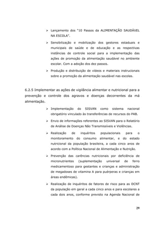 Lançamento dos “10 Passos da ALIMENTAÇÃO SAUDÁVEL
                NA ESCOLA”.

                Sensibilização e mobilização dos gestores estaduais e
                municipais de saúde e de educação e as respectivas
                instâncias de controle social para a implementação das
                ações de promoção da alimentação saudável no ambiente
                escolar. Com a adoção dos dez passos.

                Produção e distribuição de vídeos e materiais instrucionais
                sobre a promoção da alimentação saudável nas escolas.



6.2.5 Implementar as ações de vigilância alimentar e nutricional para a
prevenção e controle dos agravos e doenças decorrentes da má
alimentação.

                Implementação      do      SISVAN    como    sistema       nacional
                obrigatório vinculado às transferências de recursos do PAB.

                Envio de informações referentes ao SISVAN para o Relatório
                de Análise de Doenças Não Transmissíveis e Violências.

                Realização    de        inquéritos   populacionais     para      o
                monitoramento      do    consumo     alimentar,   e   do    estado
                nutricional da população brasileira, a cada cinco anos de
                acordo com a Política Nacional de Alimentação e Nutrição.

                Prevenção das carências nutricionais por deficiência de
                micronutrientes     (suplementação       universal     de     ferro
                medicamentoso para gestantes e crianças e administração
                de megadoses de vitamina A para puérperas e crianças em
                áreas endêmicas).

                Realização de inquéritos de fatores de risco para as DCNT
                da população em geral a cada cinco anos e para escolares a
                cada dois anos, conforme previsto na Agenda Nacional de



                                                                                29
 