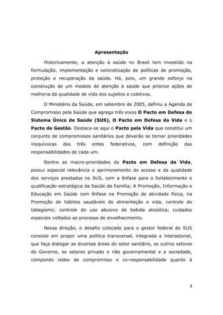 Apresentação

     Historicamente, a atenção à saúde no Brasil tem investido na
formulação, implementação e concretização de políticas de promoção,
proteção e recuperação da saúde. Há, pois, um grande esforço na
construção de um modelo de atenção à saúde que priorize ações de
melhoria da qualidade de vida dos sujeitos e coletivos.

     O Ministério da Saúde, em setembro de 2005, definiu a Agenda de
Compromisso pela Saúde que agrega três eixos O Pacto em Defesa do
Sistema Único de Saúde (SUS), O Pacto em Defesa da Vida e o
Pacto de Gestão. Destaca-se aqui o Pacto pela Vida que constitui um
conjunto de compromissos sanitários que deverão se tornar prioridades
inequívocas   dos    três   entes   federativos,   com    definição   das
responsabilidades de cada um.

     Dentre as macro-prioridades do Pacto em Defesa da Vida,
possui especial relevância o aprimoramento do acesso e da qualidade
dos serviços prestados no SUS, com a ênfase para o fortalecimento e
qualificação estratégica da Saúde da Família; A Promoção, Informação e
Educação em Saúde com ênfase na Promoção de atividade física, na
Promoção de hábitos saudáveis de alimentação e vida, controle do
tabagismo; controle do uso abusivo de bebida alcoólica; cuidados
especiais voltados ao processo de envelhecimento.

     Nessa direção, o desafio colocado para o gestor federal do SUS
consiste em propor uma política transversal, integrada e intersetorial,
que faça dialogar as diversas áreas do setor sanitário, os outros setores
do Governo, os setores privado e não governamental e a sociedade,
compondo redes de compromisso e co-responsabilidade quanto à




                                                                        3
 
