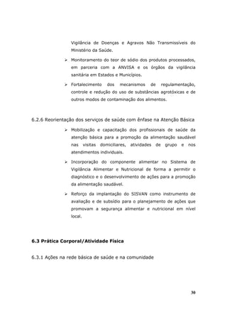 Vigilância de Doenças e Agravos Não Transmissíveis do
                Ministério da Saúde.

                Monitoramento do teor de sódio dos produtos processados,
                em parceria com a ANVISA e os órgãos da vigilância
                sanitária em Estados e Municípios.

                Fortalecimento        dos   mecanismos      de        regulamentação,
                controle e redução do uso de substâncias agrotóxicas e de
                outros modos de contaminação dos alimentos.



6.2.6 Reorientação dos serviços de saúde com ênfase na Atenção Básica

                Mobilização e capacitação dos profissionais de saúde da
                atenção básica para a promoção da alimentação saudável
                nas      visitas   domiciliares,   atividades    de    grupo   e   nos
                atendimentos individuais.

                Incorporação do componente alimentar no Sistema de
                Vigilância Alimentar e Nutricional de forma a permitir o
                diagnóstico e o desenvolvimento de ações para a promoção
                da alimentação saudável.

                Reforço da implantação do SISVAN como instrumento de
                avaliação e de subsídio para o planejamento de ações que
                promovam a segurança alimentar e nutricional em nível
                local.




6.3 Prática Corporal/Atividade Física


6.3.1 Ações na rede básica de saúde e na comunidade




                                                                                    30
 