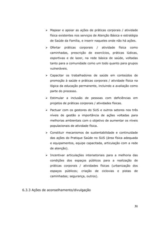 Mapear e apoiar as ações de práticas corporais / atividade
                física existentes nos serviços de Atenção Básica e estratégia
                de Saúde da Família, e inserir naqueles onde não há ações.

                Ofertar   práticas    corporais   /    atividade   física   como
                caminhadas, prescrição de exercícios, práticas lúdicas,
                esportivas e de lazer, na rede básica de saúde, voltadas
                tanto para a comunidade como um todo quanto para grupos
                vulneráveis.

                Capacitar os trabalhadores de saúde em conteúdos de
                promoção à saúde e práticas corporais / atividade física na
                lógica da educação permanente, incluindo a avaliação como
                parte do processo.

                Estimular a inclusão de pessoas com deficiências em
                projetos de práticas corporais / atividades físicas.

                Pactuar com os gestores do SUS e outros setores nos três
                níveis de gestão a importância de ações voltadas para
                melhorias ambientais com o objetivo de aumentar os níveis
                populacionais de atividade física.

                Constituir mecanismos de sustentabilidade e continuidade
                das ações do Pratique Saúde no SUS (área física adequada
                e equipamentos, equipe capacitada, articulação com a rede
                de atenção).

                Incentivar articulações intersetoriais para a melhoria das
                condições dos espaços públicos para a realização de
                práticas corporais / atividades físicas (urbanização dos
                espaços   públicos;    criação    de   ciclovias   e   pistas   de
                caminhadas; segurança, outros).



6.3.3 Ações de aconselhamento/divulgação




                                                                                31
 