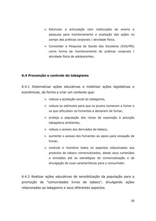 Estimular a articulação com instituições de ensino e
                 pesquisa para monitoramento e avaliação das ações no
                 campo das práticas corporais / atividade física.

                 Consolidar a Pesquisa de Saúde dos Escolares (SVS/MS)
                 como forma de monitoramento de práticas corporais /
                 atividade física de adolescentes.




6.4 Prevenção e controle do tabagismo


6.4.1 Sistematizar ações educativas e mobilizar ações legislativas e
econômicas, de forma a criar um contexto que:

                 reduza a aceitação social do tabagismo,

                 reduza os estímulos para que os jovens comecem a fumar e
                 os que dificultam os fumantes a deixarem de fumar,

                 proteja a população dos riscos da exposição à poluição
                 tabagística ambiental,

                 reduza o acesso aos derivados do tabaco,

                 aumente o acesso dos fumantes ao apoio para cessação de
                 fumar,

                 controle e monitore todos os aspectos relacionados aos
                 produtos de tabaco comercializados, desde seus conteúdos
                 e emissões até as estratégias de comercialização e de
                 divulgação de suas características para o consumidor.



6.4.2 Realizar ações educativas de sensibilização da população para a
promoção   de   “comunidades     livres   de   tabaco”,    divulgando    ações
relacionadas ao tabagismo e seus diferentes aspectos.



                                                                            33
 