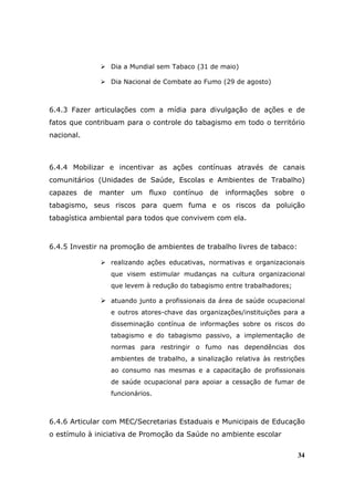 Dia a Mundial sem Tabaco (31 de maio)

                 Dia Nacional de Combate ao Fumo (29 de agosto)



6.4.3 Fazer articulações com a mídia para divulgação de ações e de
fatos que contribuam para o controle do tabagismo em todo o território
nacional.



6.4.4 Mobilizar e incentivar as ações contínuas através de canais
comunitários (Unidades de Saúde, Escolas e Ambientes de Trabalho)
capazes de manter um fluxo contínuo de informações sobre o
tabagismo, seus riscos para quem fuma e os riscos da poluição
tabagística ambiental para todos que convivem com ela.



6.4.5 Investir na promoção de ambientes de trabalho livres de tabaco:

                 realizando ações educativas, normativas e organizacionais
                 que visem estimular mudanças na cultura organizacional
                 que levem à redução do tabagismo entre trabalhadores;

                 atuando junto a profissionais da área de saúde ocupacional
                 e outros atores-chave das organizações/instituições para a
                 disseminação contínua de informações sobre os riscos do
                 tabagismo e do tabagismo passivo, a implementação de
                 normas para restringir o fumo nas dependências dos
                 ambientes de trabalho, a sinalização relativa às restrições
                 ao consumo nas mesmas e a capacitação de profissionais
                 de saúde ocupacional para apoiar a cessação de fumar de
                 funcionários.



6.4.6 Articular com MEC/Secretarias Estaduais e Municipais de Educação
o estímulo à iniciativa de Promoção da Saúde no ambiente escolar


                                                                         34
 