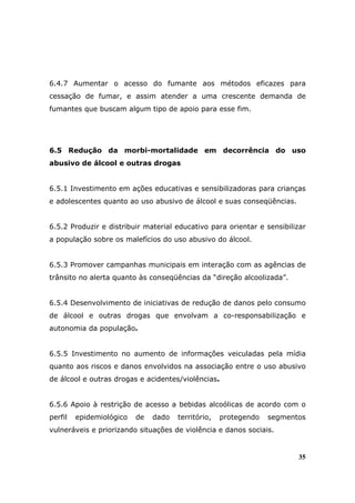 6.4.7 Aumentar o acesso do fumante aos métodos eficazes para
cessação de fumar, e assim atender a uma crescente demanda de
fumantes que buscam algum tipo de apoio para esse fim.




6.5 Redução da morbi-mortalidade em decorrência do uso
abusivo de álcool e outras drogas


6.5.1 Investimento em ações educativas e sensibilizadoras para crianças
e adolescentes quanto ao uso abusivo de álcool e suas conseqüências.


6.5.2 Produzir e distribuir material educativo para orientar e sensibilizar
a população sobre os malefícios do uso abusivo do álcool.


6.5.3 Promover campanhas municipais em interação com as agências de
trânsito no alerta quanto às conseqüências da “direção alcoolizada”.


6.5.4 Desenvolvimento de iniciativas de redução de danos pelo consumo
de álcool e outras drogas que envolvam a co-responsabilização e
autonomia da população.


6.5.5 Investimento no aumento de informações veiculadas pela mídia
quanto aos riscos e danos envolvidos na associação entre o uso abusivo
de álcool e outras drogas e acidentes/violências.


6.5.6 Apoio à restrição de acesso a bebidas alcoólicas de acordo com o
perfil   epidemiológico   de   dado   território,   protegendo   segmentos
vulneráveis e priorizando situações de violência e danos sociais.


                                                                        35
 