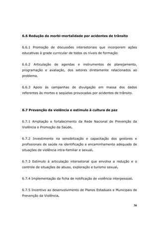 6.6 Redução da morbi-mortalidade por acidentes de trânsito


6.6.1 Promoção de discussões intersetoriais que incorporem ações
educativas à grade curricular de todos os níveis de formação


6.6.2   Articulação   de   agendas   e   instrumentos   de   planejamento,
programação e avaliação, dos setores diretamente relacionados ao
problema.


6.6.3 Apoio às campanhas de divulgação em massa dos dados
referentes às mortes e seqüelas provocadas por acidentes de trânsito.




6.7 Prevenção da violência e estímulo à cultura de paz


6.7.1 Ampliação e fortalecimento da Rede Nacional de Prevenção da
Violência e Promoção da Saúde.


6.7.2 Investimento na sensibilização e capacitação dos gestores e
profissionais de saúde na identificação e encaminhamento adequado de
situações de violência intra-familiar e sexual.


6.7.3 Estímulo à articulação intersetorial que envolva a redução e o
controle de situações de abuso, exploração e turismo sexual.


6.7.4 Implementação da ficha de notificação de violência interpessoal.


6.7.5 Incentivo ao desenvolvimento de Planos Estaduais e Municipais de
Prevenção da Violência.


                                                                         36
 