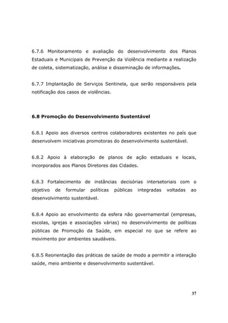 6.7.6 Monitoramento e avaliação do desenvolvimento dos Planos
Estaduais e Municipais de Prevenção da Violência mediante a realização
de coleta, sistematização, análise e disseminação de informações.


6.7.7 Implantação de Serviços Sentinela, que serão responsáveis pela
notificação dos casos de violências.




6.8 Promoção do Desenvolvimento Sustentável


6.8.1 Apoio aos diversos centros colaboradores existentes no país que
desenvolvem iniciativas promotoras do desenvolvimento sustentável.


6.8.2 Apoio à elaboração de planos de ação estaduais e locais,
incorporados aos Planos Diretores das Cidades.


6.8.3 Fortalecimento de instâncias decisórias intersetoriais com o
objetivo   de   formular   políticas   públicas   integradas   voltadas   ao
desenvolvimento sustentável.


6.8.4 Apoio ao envolvimento da esfera não governamental (empresas,
escolas, igrejas e associações várias) no desenvolvimento de políticas
públicas de Promoção da Saúde, em especial no que se refere ao
movimento por ambientes saudáveis.


6.8.5 Reorientação das práticas de saúde de modo a permitir a interação
saúde, meio ambiente e desenvolvimento sustentável.




                                                                          37
 
