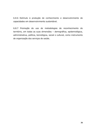 6.8.6 Estímulo à produção de conhecimento e desenvolvimento de
capacidades em desenvolvimento sustentável.


6.8.7 Promoção do uso de metodologias de reconhecimento do
território, em todas as suas dimensões – demográfica, epidemiológica,
administrativa, política, tecnológica, social e cultural, como instrumento
de organização dos serviços de saúde.




                                                                       38
 