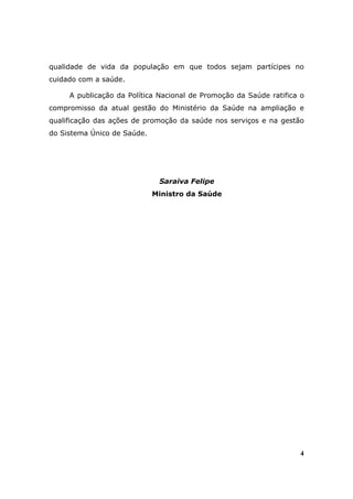 qualidade de vida da população em que todos sejam partícipes no
cuidado com a saúde.

     A publicação da Política Nacional de Promoção da Saúde ratifica o
compromisso da atual gestão do Ministério da Saúde na ampliação e
qualificação das ações de promoção da saúde nos serviços e na gestão
do Sistema Único de Saúde.




                              Saraiva Felipe
                             Ministro da Saúde




                                                                    4
 
